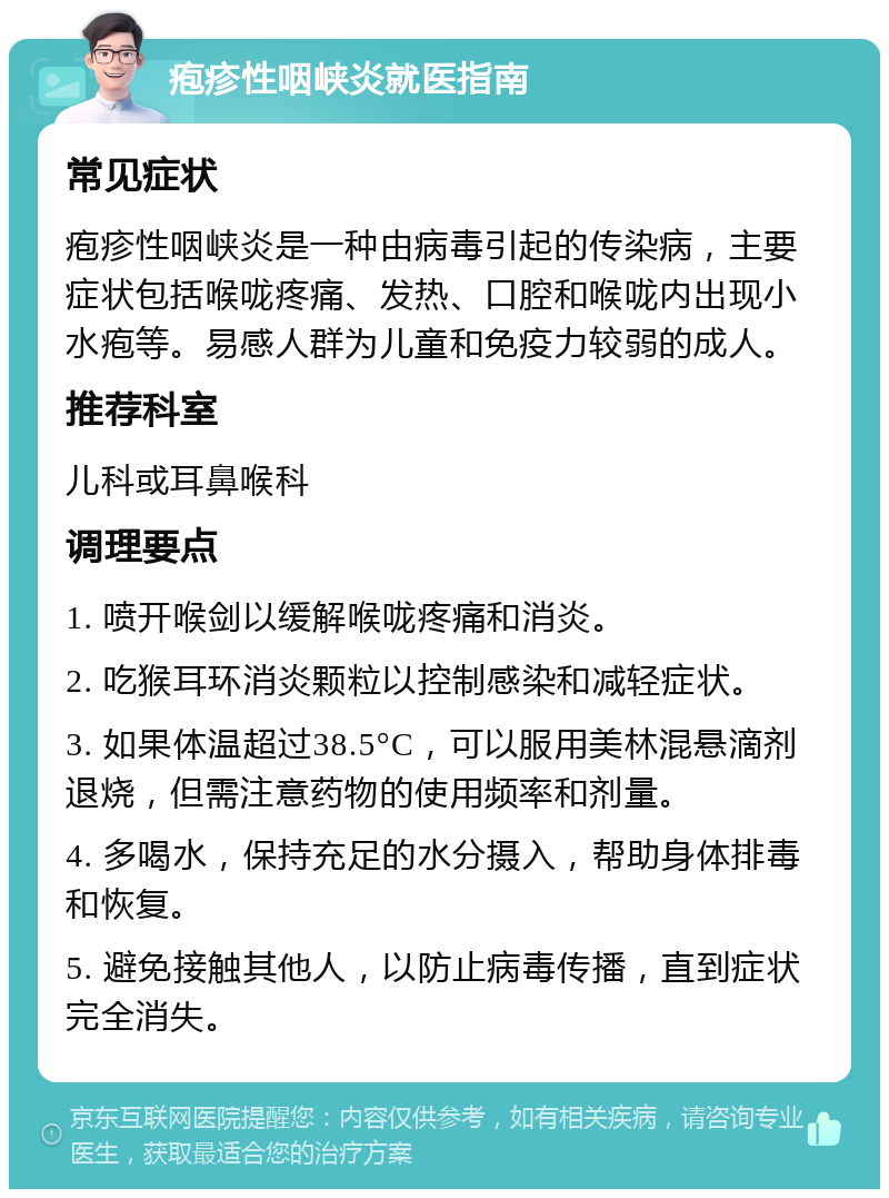 疱疹性咽峡炎就医指南 常见症状 疱疹性咽峡炎是一种由病毒引起的传染病，主要症状包括喉咙疼痛、发热、口腔和喉咙内出现小水疱等。易感人群为儿童和免疫力较弱的成人。 推荐科室 儿科或耳鼻喉科 调理要点 1. 喷开喉剑以缓解喉咙疼痛和消炎。 2. 吃猴耳环消炎颗粒以控制感染和减轻症状。 3. 如果体温超过38.5°C，可以服用美林混悬滴剂退烧，但需注意药物的使用频率和剂量。 4. 多喝水，保持充足的水分摄入，帮助身体排毒和恢复。 5. 避免接触其他人，以防止病毒传播，直到症状完全消失。