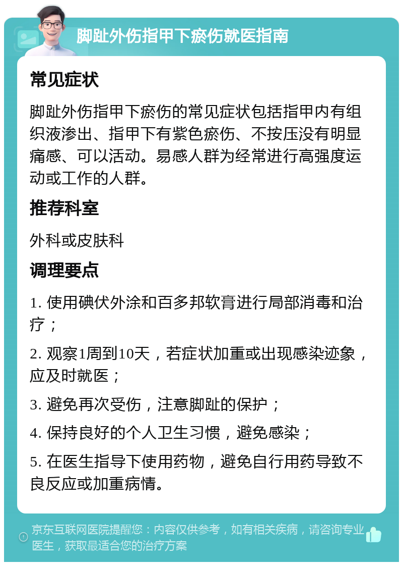 脚趾外伤指甲下瘀伤就医指南 常见症状 脚趾外伤指甲下瘀伤的常见症状包括指甲内有组织液渗出、指甲下有紫色瘀伤、不按压没有明显痛感、可以活动。易感人群为经常进行高强度运动或工作的人群。 推荐科室 外科或皮肤科 调理要点 1. 使用碘伏外涂和百多邦软膏进行局部消毒和治疗； 2. 观察1周到10天，若症状加重或出现感染迹象，应及时就医； 3. 避免再次受伤，注意脚趾的保护； 4. 保持良好的个人卫生习惯，避免感染； 5. 在医生指导下使用药物，避免自行用药导致不良反应或加重病情。