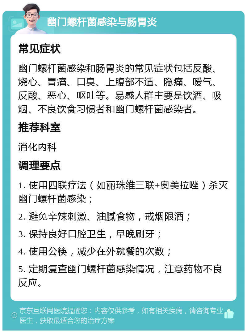 幽门螺杆菌感染与肠胃炎 常见症状 幽门螺杆菌感染和肠胃炎的常见症状包括反酸、烧心、胃痛、口臭、上腹部不适、隐痛、嗳气、反酸、恶心、呕吐等。易感人群主要是饮酒、吸烟、不良饮食习惯者和幽门螺杆菌感染者。 推荐科室 消化内科 调理要点 1. 使用四联疗法（如丽珠维三联+奥美拉唑）杀灭幽门螺杆菌感染； 2. 避免辛辣刺激、油腻食物，戒烟限酒； 3. 保持良好口腔卫生，早晚刷牙； 4. 使用公筷，减少在外就餐的次数； 5. 定期复查幽门螺杆菌感染情况，注意药物不良反应。