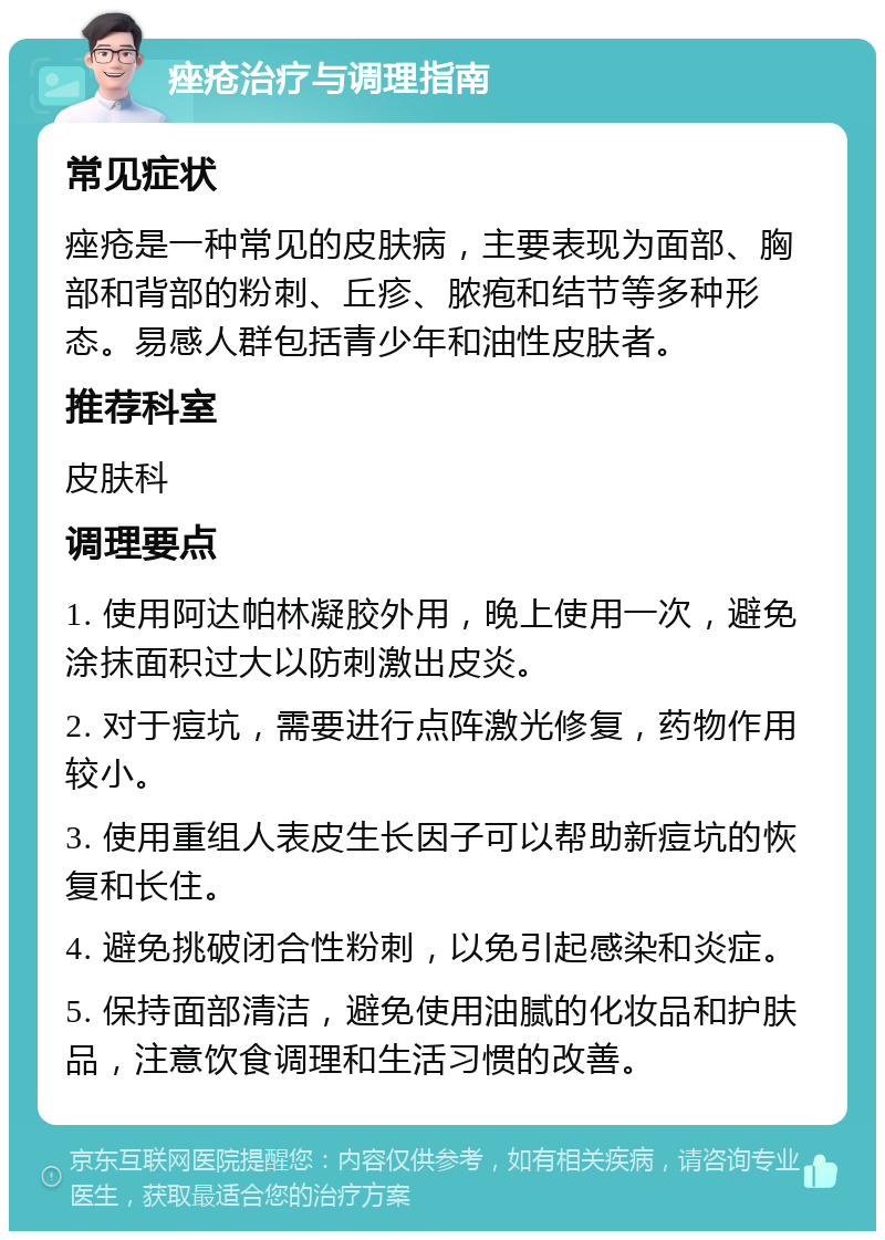 痤疮治疗与调理指南 常见症状 痤疮是一种常见的皮肤病，主要表现为面部、胸部和背部的粉刺、丘疹、脓疱和结节等多种形态。易感人群包括青少年和油性皮肤者。 推荐科室 皮肤科 调理要点 1. 使用阿达帕林凝胶外用，晚上使用一次，避免涂抹面积过大以防刺激出皮炎。 2. 对于痘坑，需要进行点阵激光修复，药物作用较小。 3. 使用重组人表皮生长因子可以帮助新痘坑的恢复和长住。 4. 避免挑破闭合性粉刺，以免引起感染和炎症。 5. 保持面部清洁，避免使用油腻的化妆品和护肤品，注意饮食调理和生活习惯的改善。