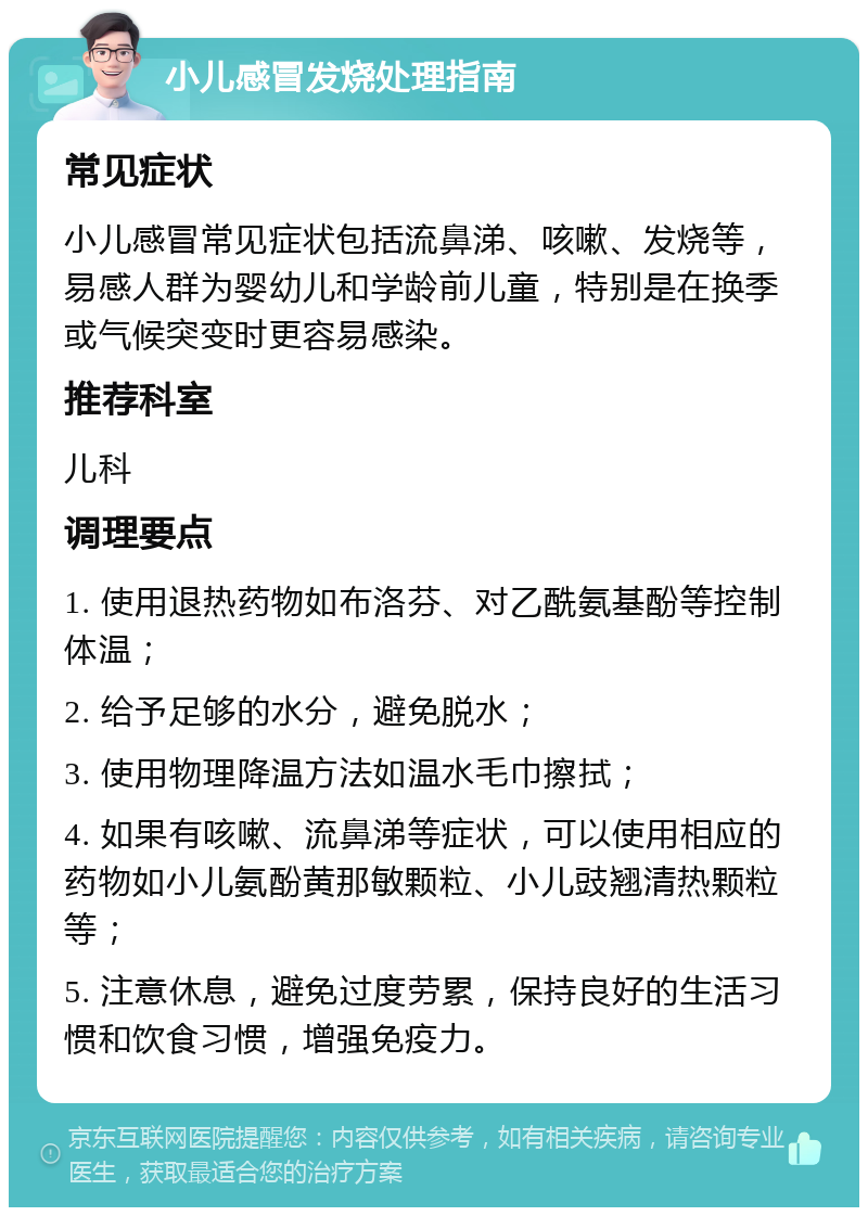 小儿感冒发烧处理指南 常见症状 小儿感冒常见症状包括流鼻涕、咳嗽、发烧等，易感人群为婴幼儿和学龄前儿童，特别是在换季或气候突变时更容易感染。 推荐科室 儿科 调理要点 1. 使用退热药物如布洛芬、对乙酰氨基酚等控制体温； 2. 给予足够的水分，避免脱水； 3. 使用物理降温方法如温水毛巾擦拭； 4. 如果有咳嗽、流鼻涕等症状，可以使用相应的药物如小儿氨酚黄那敏颗粒、小儿豉翘清热颗粒等； 5. 注意休息，避免过度劳累，保持良好的生活习惯和饮食习惯，增强免疫力。