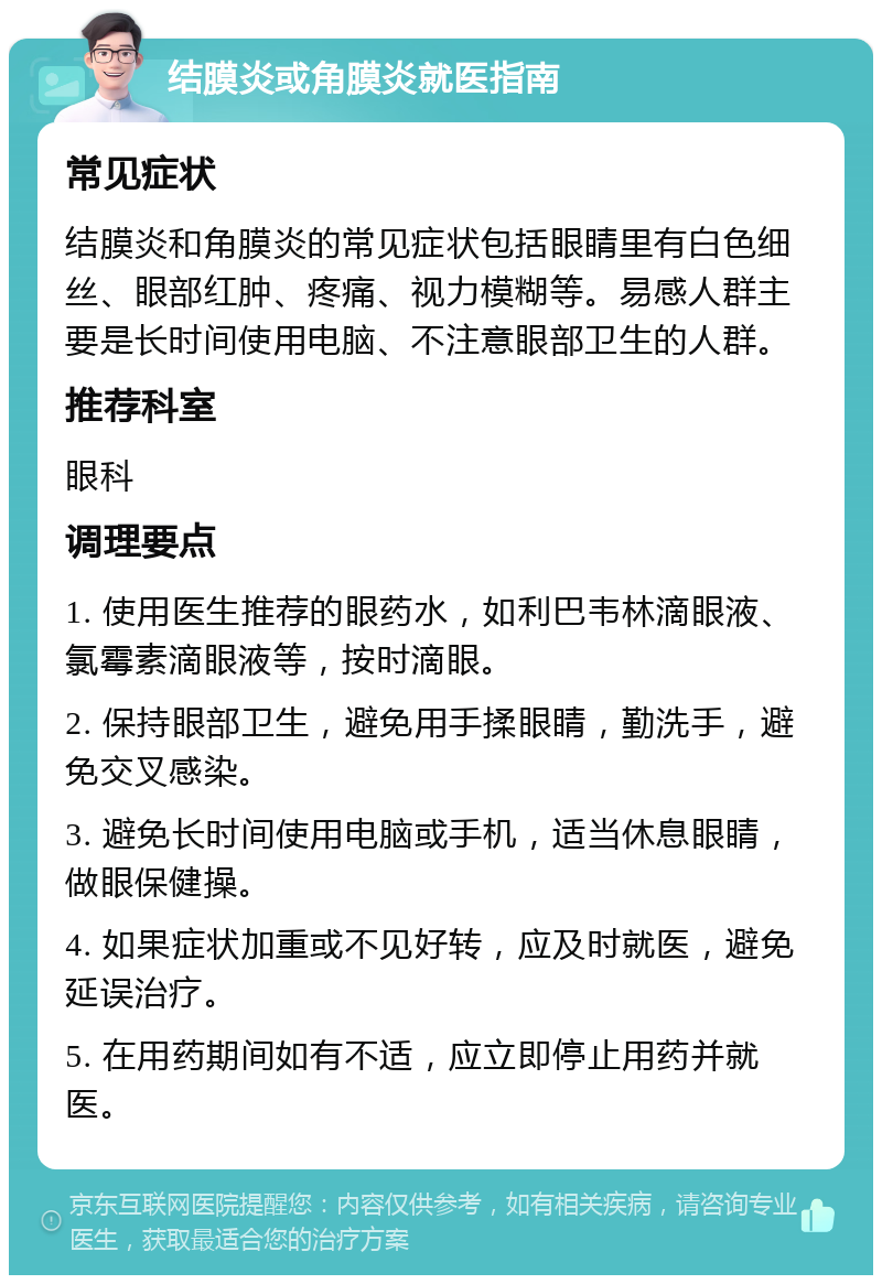 结膜炎或角膜炎就医指南 常见症状 结膜炎和角膜炎的常见症状包括眼睛里有白色细丝、眼部红肿、疼痛、视力模糊等。易感人群主要是长时间使用电脑、不注意眼部卫生的人群。 推荐科室 眼科 调理要点 1. 使用医生推荐的眼药水，如利巴韦林滴眼液、氯霉素滴眼液等，按时滴眼。 2. 保持眼部卫生，避免用手揉眼睛，勤洗手，避免交叉感染。 3. 避免长时间使用电脑或手机，适当休息眼睛，做眼保健操。 4. 如果症状加重或不见好转，应及时就医，避免延误治疗。 5. 在用药期间如有不适，应立即停止用药并就医。