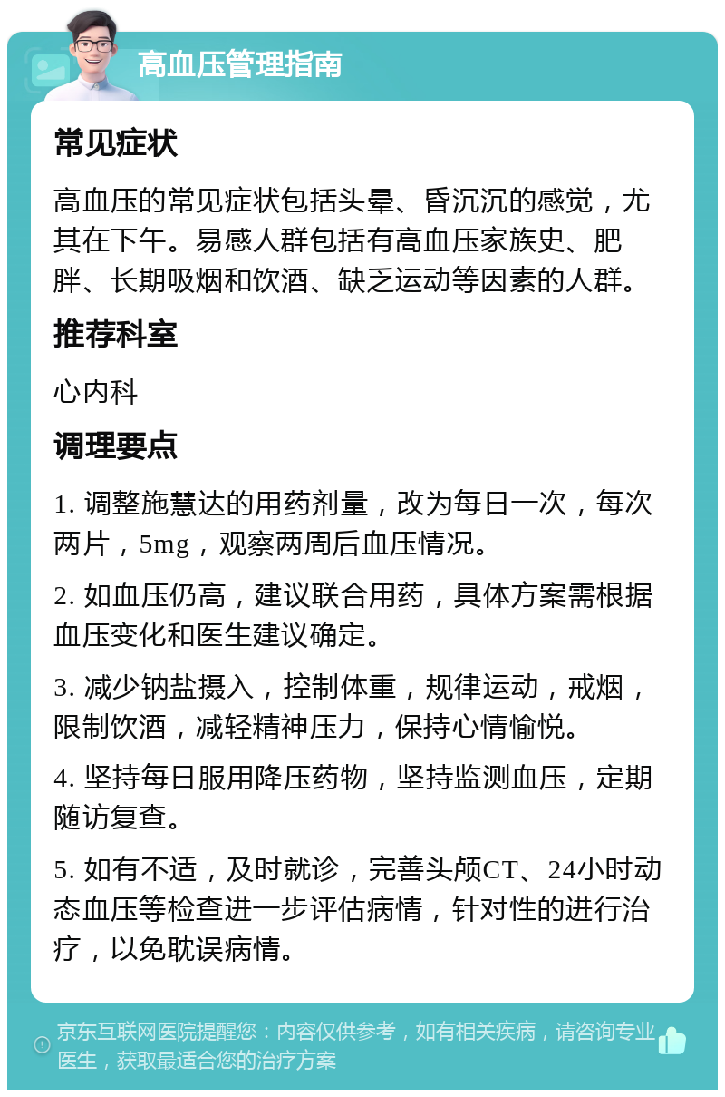 高血压管理指南 常见症状 高血压的常见症状包括头晕、昏沉沉的感觉，尤其在下午。易感人群包括有高血压家族史、肥胖、长期吸烟和饮酒、缺乏运动等因素的人群。 推荐科室 心内科 调理要点 1. 调整施慧达的用药剂量，改为每日一次，每次两片，5mg，观察两周后血压情况。 2. 如血压仍高，建议联合用药，具体方案需根据血压变化和医生建议确定。 3. 减少钠盐摄入，控制体重，规律运动，戒烟，限制饮酒，减轻精神压力，保持心情愉悦。 4. 坚持每日服用降压药物，坚持监测血压，定期随访复查。 5. 如有不适，及时就诊，完善头颅CT、24小时动态血压等检查进一步评估病情，针对性的进行治疗，以免耽误病情。