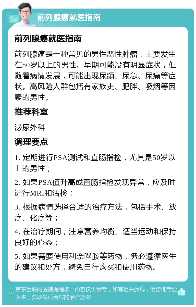 前列腺癌就医指南 前列腺癌就医指南 前列腺癌是一种常见的男性恶性肿瘤，主要发生在50岁以上的男性。早期可能没有明显症状，但随着病情发展，可能出现尿频、尿急、尿痛等症状。高风险人群包括有家族史、肥胖、吸烟等因素的男性。 推荐科室 泌尿外科 调理要点 1. 定期进行PSA测试和直肠指检，尤其是50岁以上的男性； 2. 如果PSA值升高或直肠指检发现异常，应及时进行MRI和活检； 3. 根据病情选择合适的治疗方法，包括手术、放疗、化疗等； 4. 在治疗期间，注意营养均衡、适当运动和保持良好的心态； 5. 如果需要使用利奈唑胺等药物，务必遵循医生的建议和处方，避免自行购买和使用药物。