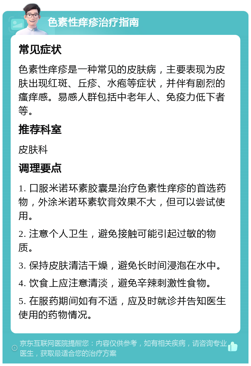 色素性痒疹治疗指南 常见症状 色素性痒疹是一种常见的皮肤病，主要表现为皮肤出现红斑、丘疹、水疱等症状，并伴有剧烈的瘙痒感。易感人群包括中老年人、免疫力低下者等。 推荐科室 皮肤科 调理要点 1. 口服米诺环素胶囊是治疗色素性痒疹的首选药物，外涂米诺环素软膏效果不大，但可以尝试使用。 2. 注意个人卫生，避免接触可能引起过敏的物质。 3. 保持皮肤清洁干燥，避免长时间浸泡在水中。 4. 饮食上应注意清淡，避免辛辣刺激性食物。 5. 在服药期间如有不适，应及时就诊并告知医生使用的药物情况。