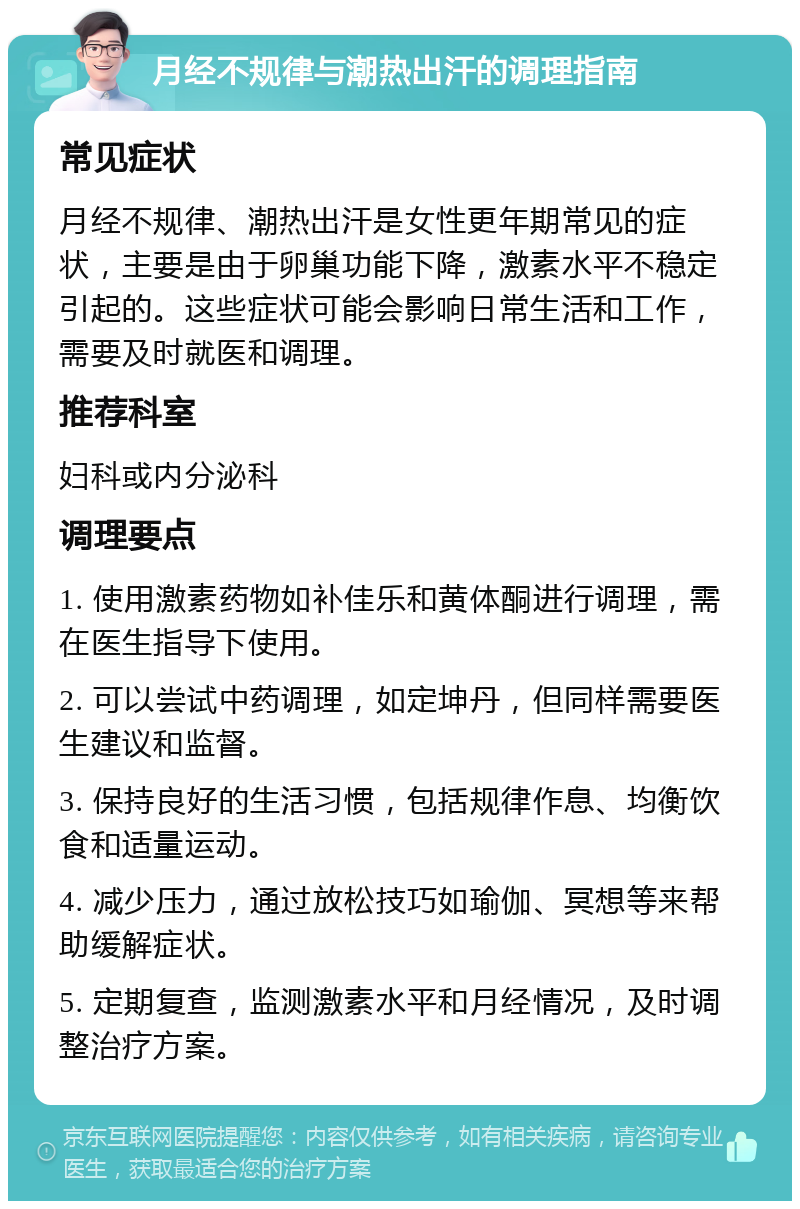 月经不规律与潮热出汗的调理指南 常见症状 月经不规律、潮热出汗是女性更年期常见的症状，主要是由于卵巢功能下降，激素水平不稳定引起的。这些症状可能会影响日常生活和工作，需要及时就医和调理。 推荐科室 妇科或内分泌科 调理要点 1. 使用激素药物如补佳乐和黄体酮进行调理，需在医生指导下使用。 2. 可以尝试中药调理，如定坤丹，但同样需要医生建议和监督。 3. 保持良好的生活习惯，包括规律作息、均衡饮食和适量运动。 4. 减少压力，通过放松技巧如瑜伽、冥想等来帮助缓解症状。 5. 定期复查，监测激素水平和月经情况，及时调整治疗方案。