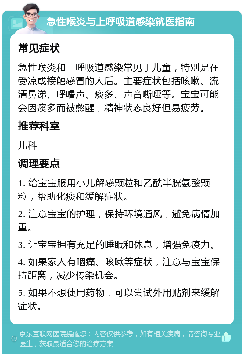 急性喉炎与上呼吸道感染就医指南 常见症状 急性喉炎和上呼吸道感染常见于儿童，特别是在受凉或接触感冒的人后。主要症状包括咳嗽、流清鼻涕、呼噜声、痰多、声音嘶哑等。宝宝可能会因痰多而被憋醒，精神状态良好但易疲劳。 推荐科室 儿科 调理要点 1. 给宝宝服用小儿解感颗粒和乙酰半胱氨酸颗粒，帮助化痰和缓解症状。 2. 注意宝宝的护理，保持环境通风，避免病情加重。 3. 让宝宝拥有充足的睡眠和休息，增强免疫力。 4. 如果家人有咽痛、咳嗽等症状，注意与宝宝保持距离，减少传染机会。 5. 如果不想使用药物，可以尝试外用贴剂来缓解症状。