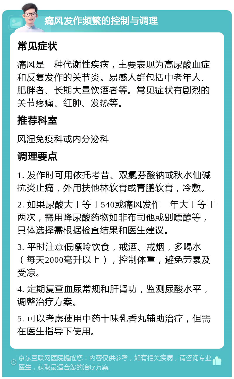 痛风发作频繁的控制与调理 常见症状 痛风是一种代谢性疾病，主要表现为高尿酸血症和反复发作的关节炎。易感人群包括中老年人、肥胖者、长期大量饮酒者等。常见症状有剧烈的关节疼痛、红肿、发热等。 推荐科室 风湿免疫科或内分泌科 调理要点 1. 发作时可用依托考昔、双氯芬酸钠或秋水仙碱抗炎止痛，外用扶他林软膏或青鹏软膏，冷敷。 2. 如果尿酸大于等于540或痛风发作一年大于等于两次，需用降尿酸药物如非布司他或别嘌醇等，具体选择需根据检查结果和医生建议。 3. 平时注意低嘌呤饮食，戒酒、戒烟，多喝水（每天2000毫升以上），控制体重，避免劳累及受凉。 4. 定期复查血尿常规和肝肾功，监测尿酸水平，调整治疗方案。 5. 可以考虑使用中药十味乳香丸辅助治疗，但需在医生指导下使用。