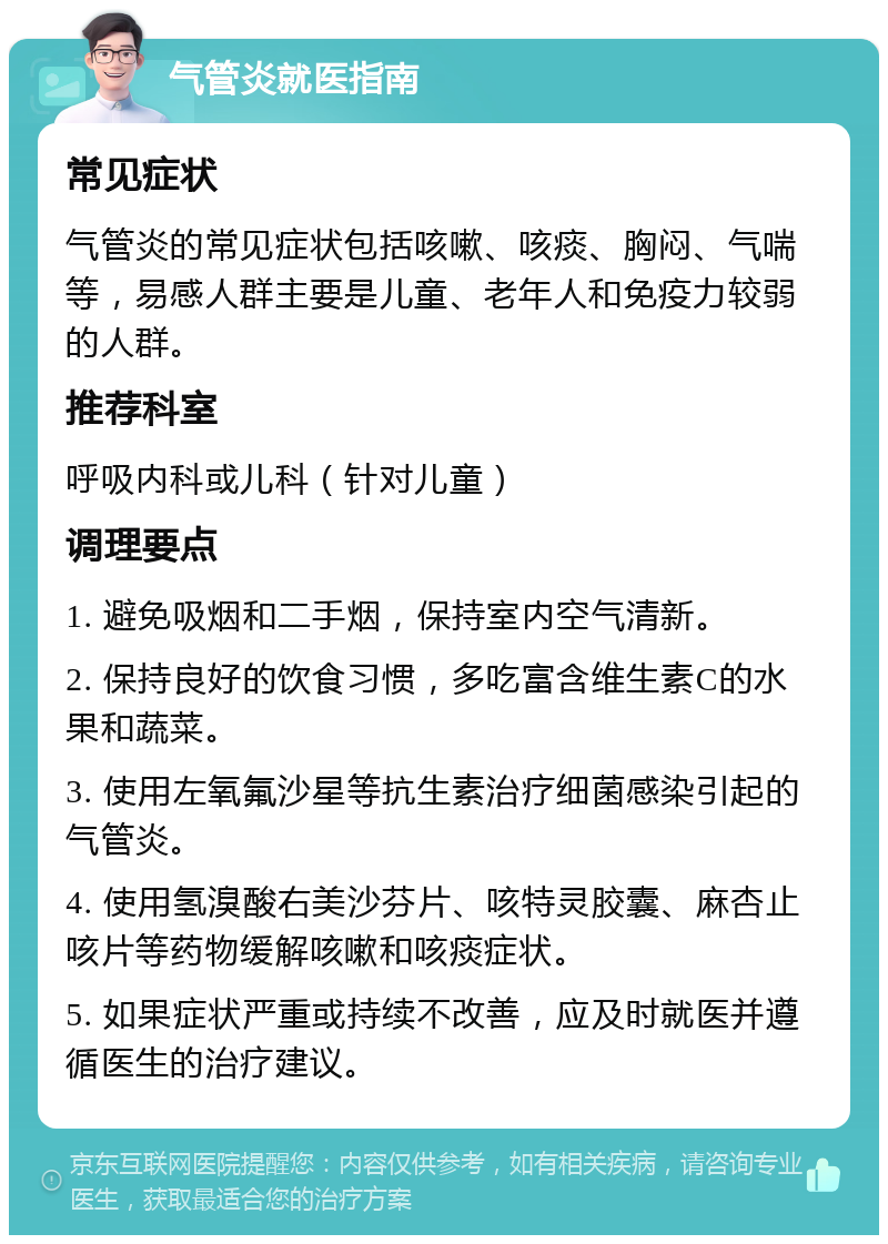 气管炎就医指南 常见症状 气管炎的常见症状包括咳嗽、咳痰、胸闷、气喘等，易感人群主要是儿童、老年人和免疫力较弱的人群。 推荐科室 呼吸内科或儿科（针对儿童） 调理要点 1. 避免吸烟和二手烟，保持室内空气清新。 2. 保持良好的饮食习惯，多吃富含维生素C的水果和蔬菜。 3. 使用左氧氟沙星等抗生素治疗细菌感染引起的气管炎。 4. 使用氢溴酸右美沙芬片、咳特灵胶囊、麻杏止咳片等药物缓解咳嗽和咳痰症状。 5. 如果症状严重或持续不改善，应及时就医并遵循医生的治疗建议。