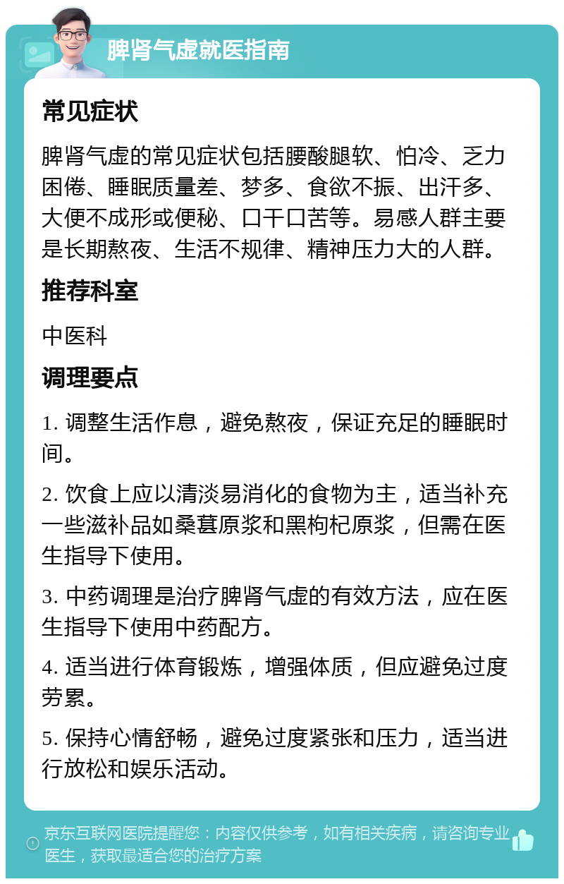 脾肾气虚就医指南 常见症状 脾肾气虚的常见症状包括腰酸腿软、怕冷、乏力困倦、睡眠质量差、梦多、食欲不振、出汗多、大便不成形或便秘、口干口苦等。易感人群主要是长期熬夜、生活不规律、精神压力大的人群。 推荐科室 中医科 调理要点 1. 调整生活作息，避免熬夜，保证充足的睡眠时间。 2. 饮食上应以清淡易消化的食物为主，适当补充一些滋补品如桑葚原浆和黑枸杞原浆，但需在医生指导下使用。 3. 中药调理是治疗脾肾气虚的有效方法，应在医生指导下使用中药配方。 4. 适当进行体育锻炼，增强体质，但应避免过度劳累。 5. 保持心情舒畅，避免过度紧张和压力，适当进行放松和娱乐活动。