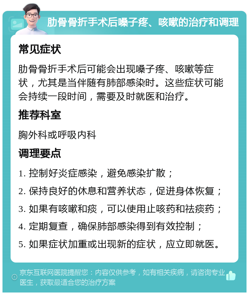 肋骨骨折手术后嗓子疼、咳嗽的治疗和调理 常见症状 肋骨骨折手术后可能会出现嗓子疼、咳嗽等症状，尤其是当伴随有肺部感染时。这些症状可能会持续一段时间，需要及时就医和治疗。 推荐科室 胸外科或呼吸内科 调理要点 1. 控制好炎症感染，避免感染扩散； 2. 保持良好的休息和营养状态，促进身体恢复； 3. 如果有咳嗽和痰，可以使用止咳药和祛痰药； 4. 定期复查，确保肺部感染得到有效控制； 5. 如果症状加重或出现新的症状，应立即就医。