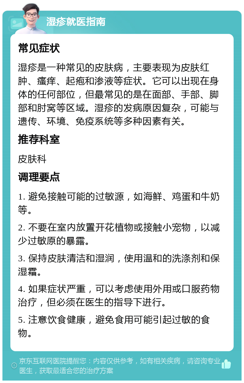 湿疹就医指南 常见症状 湿疹是一种常见的皮肤病，主要表现为皮肤红肿、瘙痒、起疱和渗液等症状。它可以出现在身体的任何部位，但最常见的是在面部、手部、脚部和肘窝等区域。湿疹的发病原因复杂，可能与遗传、环境、免疫系统等多种因素有关。 推荐科室 皮肤科 调理要点 1. 避免接触可能的过敏源，如海鲜、鸡蛋和牛奶等。 2. 不要在室内放置开花植物或接触小宠物，以减少过敏原的暴露。 3. 保持皮肤清洁和湿润，使用温和的洗涤剂和保湿霜。 4. 如果症状严重，可以考虑使用外用或口服药物治疗，但必须在医生的指导下进行。 5. 注意饮食健康，避免食用可能引起过敏的食物。