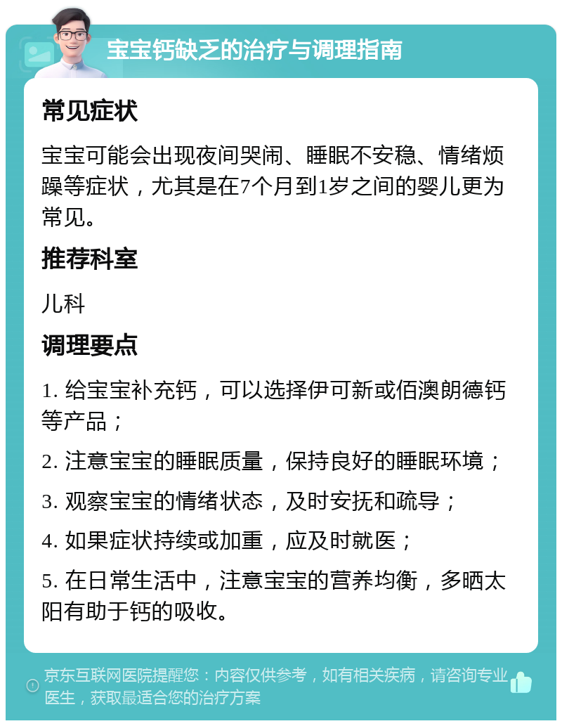 宝宝钙缺乏的治疗与调理指南 常见症状 宝宝可能会出现夜间哭闹、睡眠不安稳、情绪烦躁等症状，尤其是在7个月到1岁之间的婴儿更为常见。 推荐科室 儿科 调理要点 1. 给宝宝补充钙，可以选择伊可新或佰澳朗德钙等产品； 2. 注意宝宝的睡眠质量，保持良好的睡眠环境； 3. 观察宝宝的情绪状态，及时安抚和疏导； 4. 如果症状持续或加重，应及时就医； 5. 在日常生活中，注意宝宝的营养均衡，多晒太阳有助于钙的吸收。