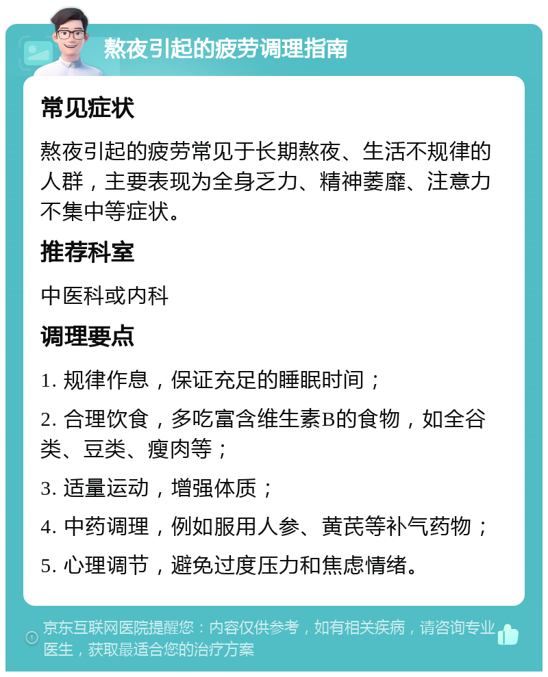 熬夜引起的疲劳调理指南 常见症状 熬夜引起的疲劳常见于长期熬夜、生活不规律的人群，主要表现为全身乏力、精神萎靡、注意力不集中等症状。 推荐科室 中医科或内科 调理要点 1. 规律作息，保证充足的睡眠时间； 2. 合理饮食，多吃富含维生素B的食物，如全谷类、豆类、瘦肉等； 3. 适量运动，增强体质； 4. 中药调理，例如服用人参、黄芪等补气药物； 5. 心理调节，避免过度压力和焦虑情绪。