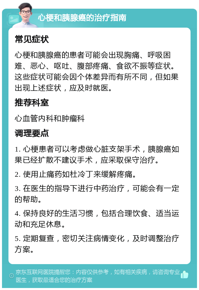 心梗和胰腺癌的治疗指南 常见症状 心梗和胰腺癌的患者可能会出现胸痛、呼吸困难、恶心、呕吐、腹部疼痛、食欲不振等症状。这些症状可能会因个体差异而有所不同，但如果出现上述症状，应及时就医。 推荐科室 心血管内科和肿瘤科 调理要点 1. 心梗患者可以考虑做心脏支架手术，胰腺癌如果已经扩散不建议手术，应采取保守治疗。 2. 使用止痛药如杜冷丁来缓解疼痛。 3. 在医生的指导下进行中药治疗，可能会有一定的帮助。 4. 保持良好的生活习惯，包括合理饮食、适当运动和充足休息。 5. 定期复查，密切关注病情变化，及时调整治疗方案。