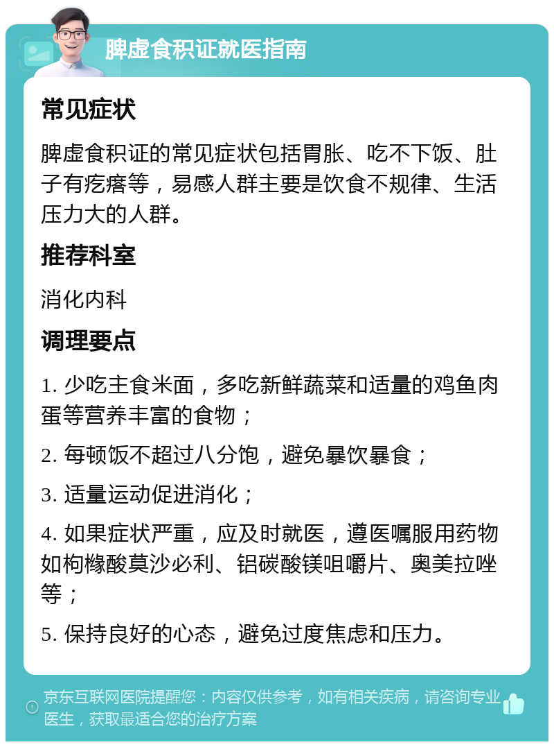 脾虚食积证就医指南 常见症状 脾虚食积证的常见症状包括胃胀、吃不下饭、肚子有疙瘩等，易感人群主要是饮食不规律、生活压力大的人群。 推荐科室 消化内科 调理要点 1. 少吃主食米面，多吃新鲜蔬菜和适量的鸡鱼肉蛋等营养丰富的食物； 2. 每顿饭不超过八分饱，避免暴饮暴食； 3. 适量运动促进消化； 4. 如果症状严重，应及时就医，遵医嘱服用药物如枸橼酸莫沙必利、铝碳酸镁咀嚼片、奥美拉唑等； 5. 保持良好的心态，避免过度焦虑和压力。