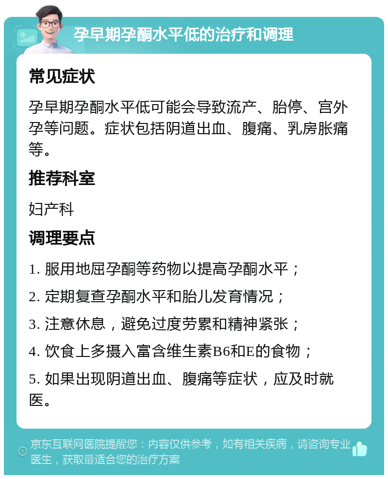 孕早期孕酮水平低的治疗和调理 常见症状 孕早期孕酮水平低可能会导致流产、胎停、宫外孕等问题。症状包括阴道出血、腹痛、乳房胀痛等。 推荐科室 妇产科 调理要点 1. 服用地屈孕酮等药物以提高孕酮水平； 2. 定期复查孕酮水平和胎儿发育情况； 3. 注意休息，避免过度劳累和精神紧张； 4. 饮食上多摄入富含维生素B6和E的食物； 5. 如果出现阴道出血、腹痛等症状，应及时就医。