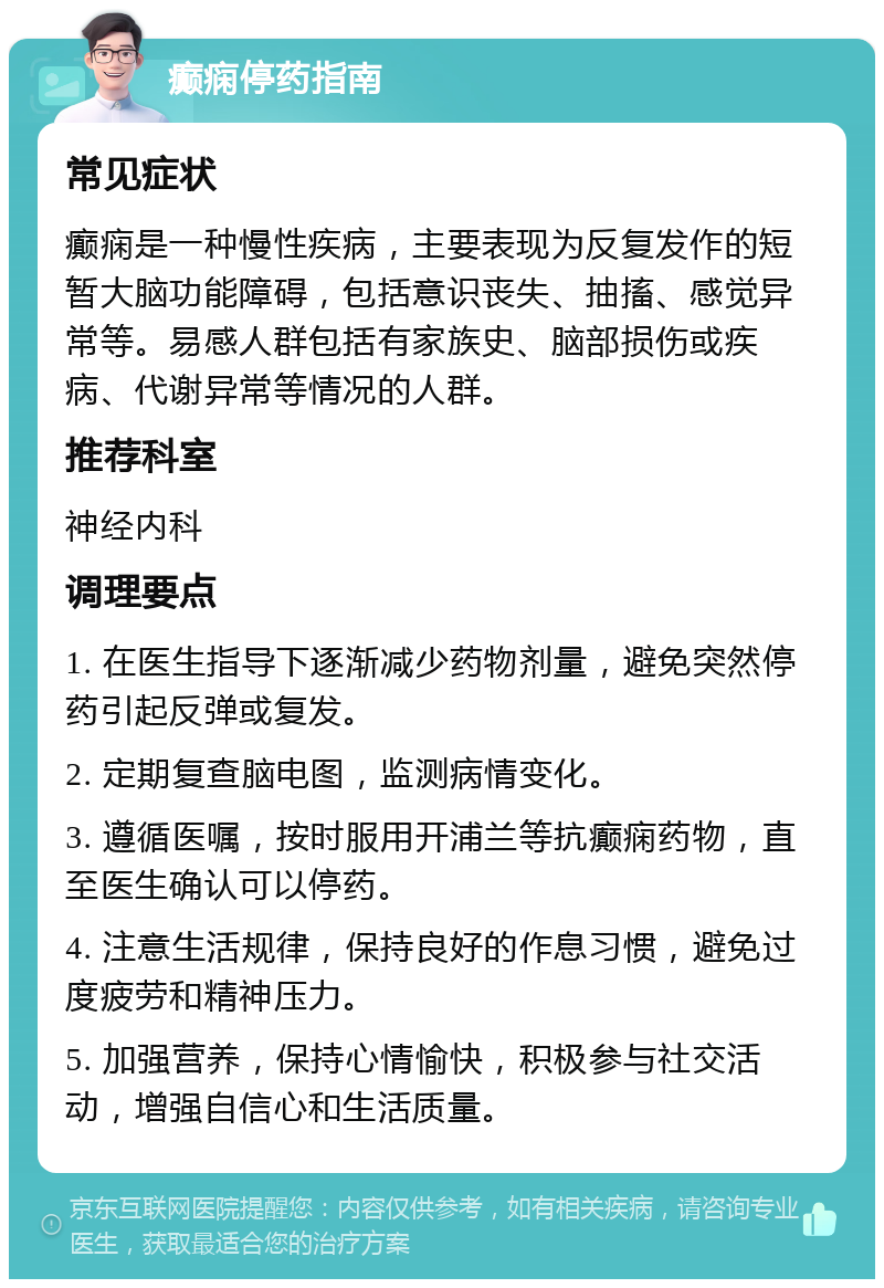 癫痫停药指南 常见症状 癫痫是一种慢性疾病，主要表现为反复发作的短暂大脑功能障碍，包括意识丧失、抽搐、感觉异常等。易感人群包括有家族史、脑部损伤或疾病、代谢异常等情况的人群。 推荐科室 神经内科 调理要点 1. 在医生指导下逐渐减少药物剂量，避免突然停药引起反弹或复发。 2. 定期复查脑电图，监测病情变化。 3. 遵循医嘱，按时服用开浦兰等抗癫痫药物，直至医生确认可以停药。 4. 注意生活规律，保持良好的作息习惯，避免过度疲劳和精神压力。 5. 加强营养，保持心情愉快，积极参与社交活动，增强自信心和生活质量。