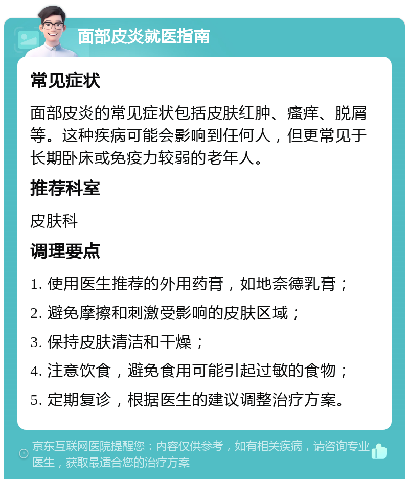 面部皮炎就医指南 常见症状 面部皮炎的常见症状包括皮肤红肿、瘙痒、脱屑等。这种疾病可能会影响到任何人，但更常见于长期卧床或免疫力较弱的老年人。 推荐科室 皮肤科 调理要点 1. 使用医生推荐的外用药膏，如地奈德乳膏； 2. 避免摩擦和刺激受影响的皮肤区域； 3. 保持皮肤清洁和干燥； 4. 注意饮食，避免食用可能引起过敏的食物； 5. 定期复诊，根据医生的建议调整治疗方案。