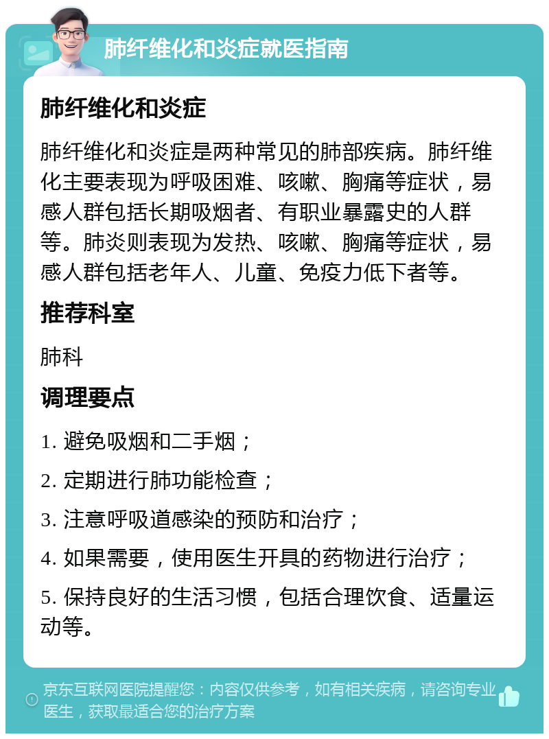 肺纤维化和炎症就医指南 肺纤维化和炎症 肺纤维化和炎症是两种常见的肺部疾病。肺纤维化主要表现为呼吸困难、咳嗽、胸痛等症状，易感人群包括长期吸烟者、有职业暴露史的人群等。肺炎则表现为发热、咳嗽、胸痛等症状，易感人群包括老年人、儿童、免疫力低下者等。 推荐科室 肺科 调理要点 1. 避免吸烟和二手烟； 2. 定期进行肺功能检查； 3. 注意呼吸道感染的预防和治疗； 4. 如果需要，使用医生开具的药物进行治疗； 5. 保持良好的生活习惯，包括合理饮食、适量运动等。