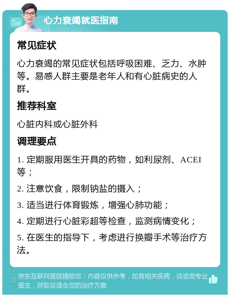 心力衰竭就医指南 常见症状 心力衰竭的常见症状包括呼吸困难、乏力、水肿等。易感人群主要是老年人和有心脏病史的人群。 推荐科室 心脏内科或心脏外科 调理要点 1. 定期服用医生开具的药物，如利尿剂、ACEI等； 2. 注意饮食，限制钠盐的摄入； 3. 适当进行体育锻炼，增强心肺功能； 4. 定期进行心脏彩超等检查，监测病情变化； 5. 在医生的指导下，考虑进行换瓣手术等治疗方法。