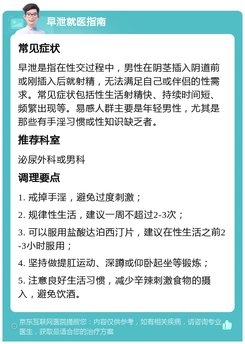 早泄就医指南 常见症状 早泄是指在性交过程中，男性在阴茎插入阴道前或刚插入后就射精，无法满足自己或伴侣的性需求。常见症状包括性生活射精快、持续时间短、频繁出现等。易感人群主要是年轻男性，尤其是那些有手淫习惯或性知识缺乏者。 推荐科室 泌尿外科或男科 调理要点 1. 戒掉手淫，避免过度刺激； 2. 规律性生活，建议一周不超过2-3次； 3. 可以服用盐酸达泊西汀片，建议在性生活之前2-3小时服用； 4. 坚持做提肛运动、深蹲或仰卧起坐等锻炼； 5. 注意良好生活习惯，减少辛辣刺激食物的摄入，避免饮酒。