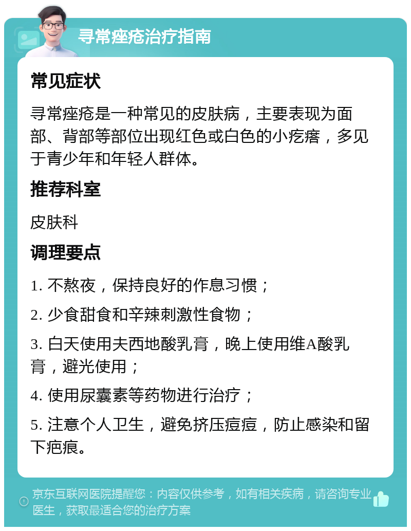 寻常痤疮治疗指南 常见症状 寻常痤疮是一种常见的皮肤病，主要表现为面部、背部等部位出现红色或白色的小疙瘩，多见于青少年和年轻人群体。 推荐科室 皮肤科 调理要点 1. 不熬夜，保持良好的作息习惯； 2. 少食甜食和辛辣刺激性食物； 3. 白天使用夫西地酸乳膏，晚上使用维A酸乳膏，避光使用； 4. 使用尿囊素等药物进行治疗； 5. 注意个人卫生，避免挤压痘痘，防止感染和留下疤痕。