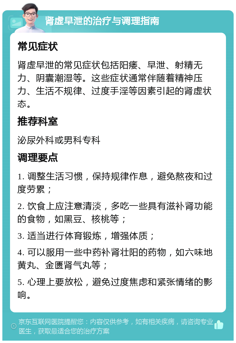 肾虚早泄的治疗与调理指南 常见症状 肾虚早泄的常见症状包括阳痿、早泄、射精无力、阴囊潮湿等。这些症状通常伴随着精神压力、生活不规律、过度手淫等因素引起的肾虚状态。 推荐科室 泌尿外科或男科专科 调理要点 1. 调整生活习惯，保持规律作息，避免熬夜和过度劳累； 2. 饮食上应注意清淡，多吃一些具有滋补肾功能的食物，如黑豆、核桃等； 3. 适当进行体育锻炼，增强体质； 4. 可以服用一些中药补肾壮阳的药物，如六味地黄丸、金匮肾气丸等； 5. 心理上要放松，避免过度焦虑和紧张情绪的影响。