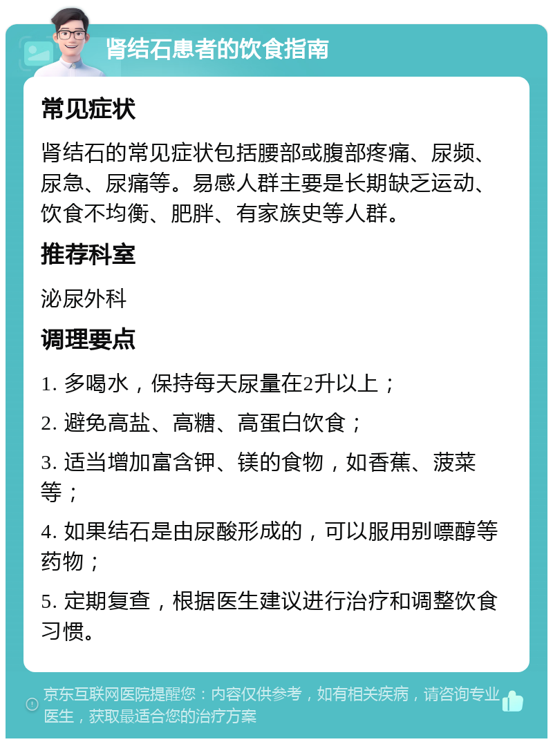 肾结石患者的饮食指南 常见症状 肾结石的常见症状包括腰部或腹部疼痛、尿频、尿急、尿痛等。易感人群主要是长期缺乏运动、饮食不均衡、肥胖、有家族史等人群。 推荐科室 泌尿外科 调理要点 1. 多喝水，保持每天尿量在2升以上； 2. 避免高盐、高糖、高蛋白饮食； 3. 适当增加富含钾、镁的食物，如香蕉、菠菜等； 4. 如果结石是由尿酸形成的，可以服用别嘌醇等药物； 5. 定期复查，根据医生建议进行治疗和调整饮食习惯。