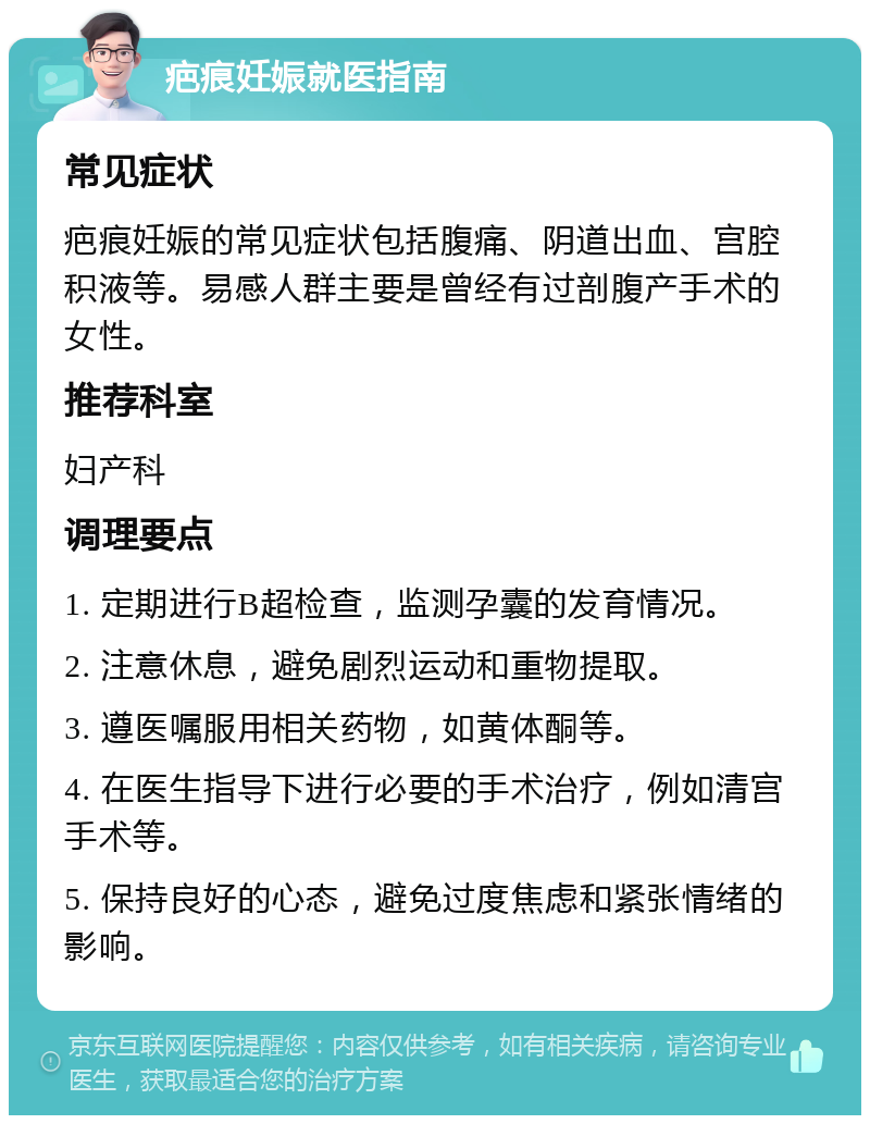 疤痕妊娠就医指南 常见症状 疤痕妊娠的常见症状包括腹痛、阴道出血、宫腔积液等。易感人群主要是曾经有过剖腹产手术的女性。 推荐科室 妇产科 调理要点 1. 定期进行B超检查，监测孕囊的发育情况。 2. 注意休息，避免剧烈运动和重物提取。 3. 遵医嘱服用相关药物，如黄体酮等。 4. 在医生指导下进行必要的手术治疗，例如清宫手术等。 5. 保持良好的心态，避免过度焦虑和紧张情绪的影响。