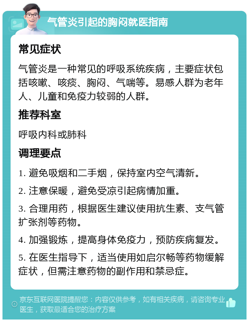 气管炎引起的胸闷就医指南 常见症状 气管炎是一种常见的呼吸系统疾病，主要症状包括咳嗽、咳痰、胸闷、气喘等。易感人群为老年人、儿童和免疫力较弱的人群。 推荐科室 呼吸内科或肺科 调理要点 1. 避免吸烟和二手烟，保持室内空气清新。 2. 注意保暖，避免受凉引起病情加重。 3. 合理用药，根据医生建议使用抗生素、支气管扩张剂等药物。 4. 加强锻炼，提高身体免疫力，预防疾病复发。 5. 在医生指导下，适当使用如启尔畅等药物缓解症状，但需注意药物的副作用和禁忌症。