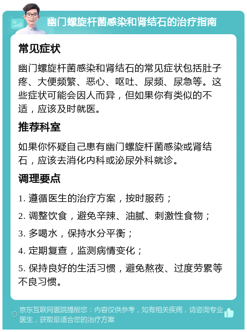 幽门螺旋杆菌感染和肾结石的治疗指南 常见症状 幽门螺旋杆菌感染和肾结石的常见症状包括肚子疼、大便频繁、恶心、呕吐、尿频、尿急等。这些症状可能会因人而异，但如果你有类似的不适，应该及时就医。 推荐科室 如果你怀疑自己患有幽门螺旋杆菌感染或肾结石，应该去消化内科或泌尿外科就诊。 调理要点 1. 遵循医生的治疗方案，按时服药； 2. 调整饮食，避免辛辣、油腻、刺激性食物； 3. 多喝水，保持水分平衡； 4. 定期复查，监测病情变化； 5. 保持良好的生活习惯，避免熬夜、过度劳累等不良习惯。