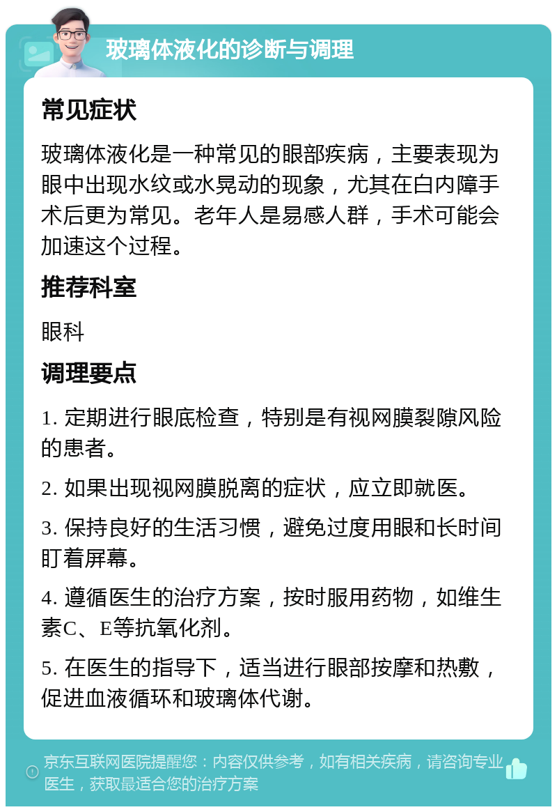 玻璃体液化的诊断与调理 常见症状 玻璃体液化是一种常见的眼部疾病，主要表现为眼中出现水纹或水晃动的现象，尤其在白内障手术后更为常见。老年人是易感人群，手术可能会加速这个过程。 推荐科室 眼科 调理要点 1. 定期进行眼底检查，特别是有视网膜裂隙风险的患者。 2. 如果出现视网膜脱离的症状，应立即就医。 3. 保持良好的生活习惯，避免过度用眼和长时间盯着屏幕。 4. 遵循医生的治疗方案，按时服用药物，如维生素C、E等抗氧化剂。 5. 在医生的指导下，适当进行眼部按摩和热敷，促进血液循环和玻璃体代谢。