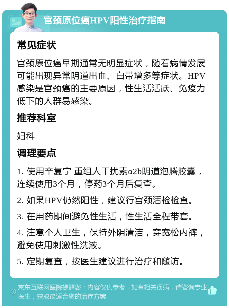 宫颈原位癌HPV阳性治疗指南 常见症状 宫颈原位癌早期通常无明显症状，随着病情发展可能出现异常阴道出血、白带增多等症状。HPV感染是宫颈癌的主要原因，性生活活跃、免疫力低下的人群易感染。 推荐科室 妇科 调理要点 1. 使用辛复宁 重组人干扰素α2b阴道泡腾胶囊，连续使用3个月，停药3个月后复查。 2. 如果HPV仍然阳性，建议行宫颈活检检查。 3. 在用药期间避免性生活，性生活全程带套。 4. 注意个人卫生，保持外阴清洁，穿宽松内裤，避免使用刺激性洗液。 5. 定期复查，按医生建议进行治疗和随访。