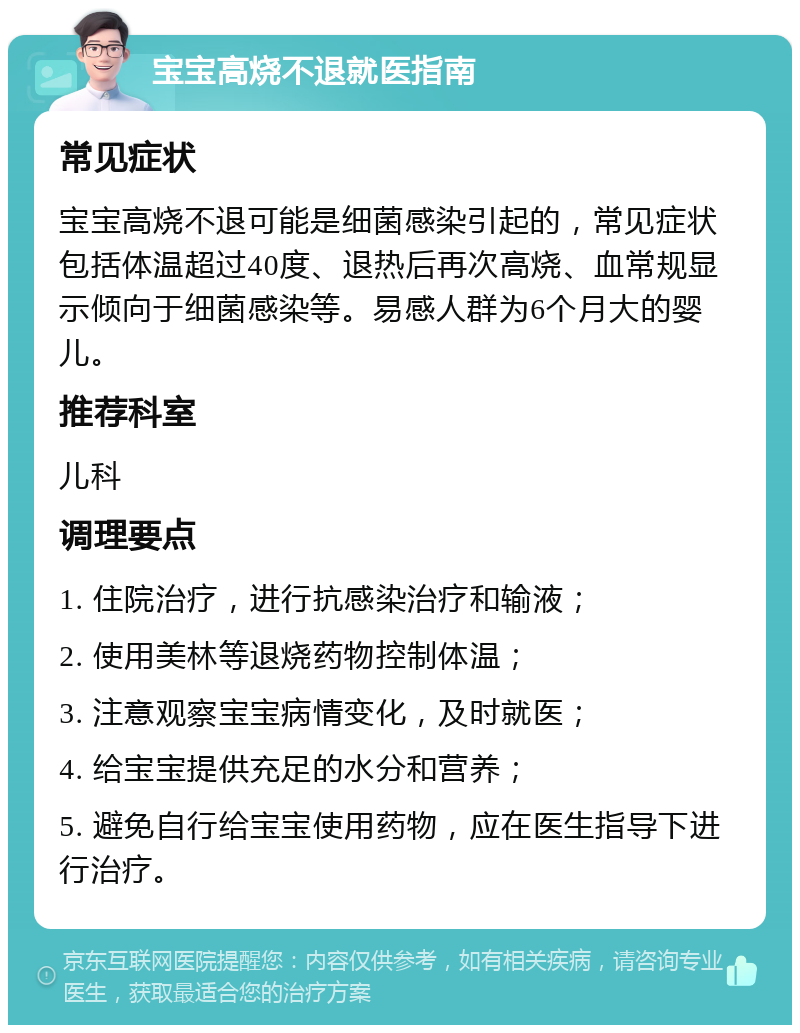 宝宝高烧不退就医指南 常见症状 宝宝高烧不退可能是细菌感染引起的，常见症状包括体温超过40度、退热后再次高烧、血常规显示倾向于细菌感染等。易感人群为6个月大的婴儿。 推荐科室 儿科 调理要点 1. 住院治疗，进行抗感染治疗和输液； 2. 使用美林等退烧药物控制体温； 3. 注意观察宝宝病情变化，及时就医； 4. 给宝宝提供充足的水分和营养； 5. 避免自行给宝宝使用药物，应在医生指导下进行治疗。