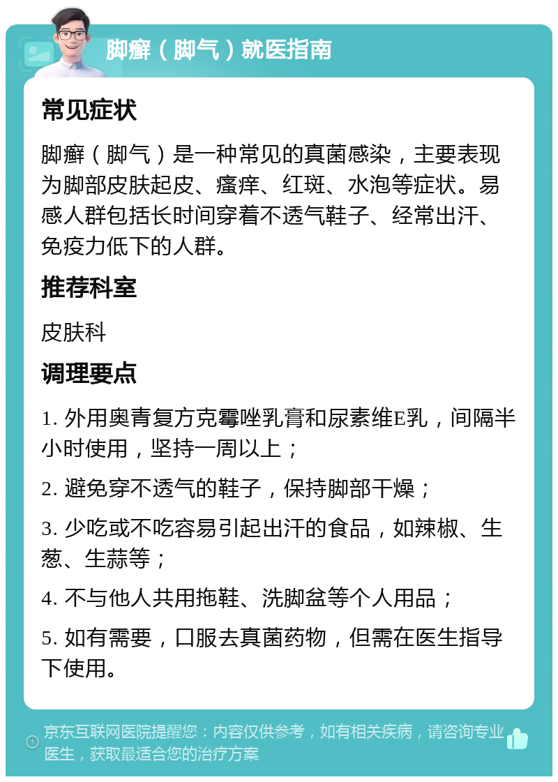 脚癣（脚气）就医指南 常见症状 脚癣（脚气）是一种常见的真菌感染，主要表现为脚部皮肤起皮、瘙痒、红斑、水泡等症状。易感人群包括长时间穿着不透气鞋子、经常出汗、免疫力低下的人群。 推荐科室 皮肤科 调理要点 1. 外用奥青复方克霉唑乳膏和尿素维E乳，间隔半小时使用，坚持一周以上； 2. 避免穿不透气的鞋子，保持脚部干燥； 3. 少吃或不吃容易引起出汗的食品，如辣椒、生葱、生蒜等； 4. 不与他人共用拖鞋、洗脚盆等个人用品； 5. 如有需要，口服去真菌药物，但需在医生指导下使用。