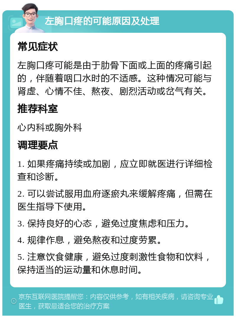 左胸口疼的可能原因及处理 常见症状 左胸口疼可能是由于肋骨下面或上面的疼痛引起的，伴随着咽口水时的不适感。这种情况可能与肾虚、心情不佳、熬夜、剧烈活动或岔气有关。 推荐科室 心内科或胸外科 调理要点 1. 如果疼痛持续或加剧，应立即就医进行详细检查和诊断。 2. 可以尝试服用血府逐瘀丸来缓解疼痛，但需在医生指导下使用。 3. 保持良好的心态，避免过度焦虑和压力。 4. 规律作息，避免熬夜和过度劳累。 5. 注意饮食健康，避免过度刺激性食物和饮料，保持适当的运动量和休息时间。