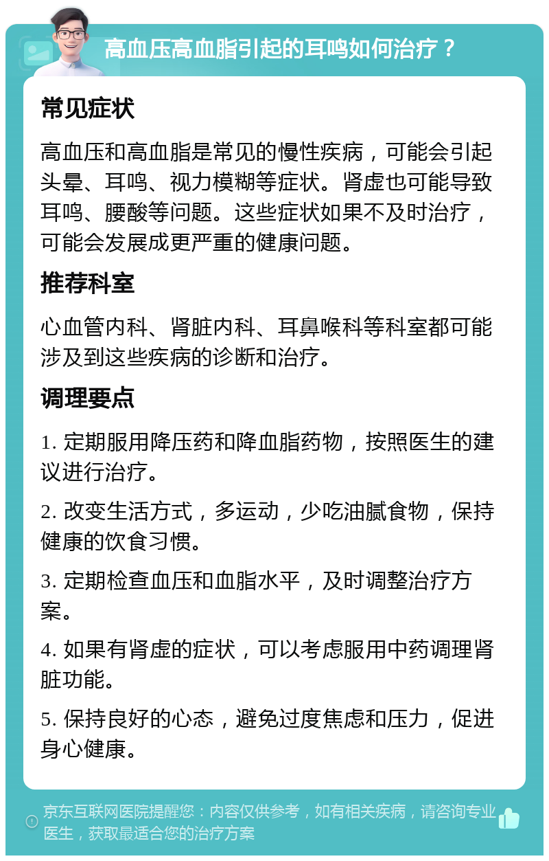 高血压高血脂引起的耳鸣如何治疗？ 常见症状 高血压和高血脂是常见的慢性疾病，可能会引起头晕、耳鸣、视力模糊等症状。肾虚也可能导致耳鸣、腰酸等问题。这些症状如果不及时治疗，可能会发展成更严重的健康问题。 推荐科室 心血管内科、肾脏内科、耳鼻喉科等科室都可能涉及到这些疾病的诊断和治疗。 调理要点 1. 定期服用降压药和降血脂药物，按照医生的建议进行治疗。 2. 改变生活方式，多运动，少吃油腻食物，保持健康的饮食习惯。 3. 定期检查血压和血脂水平，及时调整治疗方案。 4. 如果有肾虚的症状，可以考虑服用中药调理肾脏功能。 5. 保持良好的心态，避免过度焦虑和压力，促进身心健康。