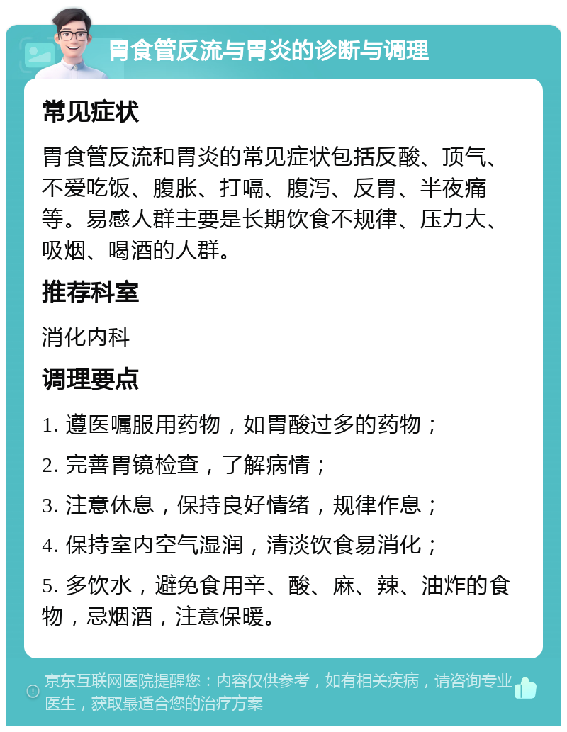 胃食管反流与胃炎的诊断与调理 常见症状 胃食管反流和胃炎的常见症状包括反酸、顶气、不爱吃饭、腹胀、打嗝、腹泻、反胃、半夜痛等。易感人群主要是长期饮食不规律、压力大、吸烟、喝酒的人群。 推荐科室 消化内科 调理要点 1. 遵医嘱服用药物，如胃酸过多的药物； 2. 完善胃镜检查，了解病情； 3. 注意休息，保持良好情绪，规律作息； 4. 保持室内空气湿润，清淡饮食易消化； 5. 多饮水，避免食用辛、酸、麻、辣、油炸的食物，忌烟酒，注意保暖。