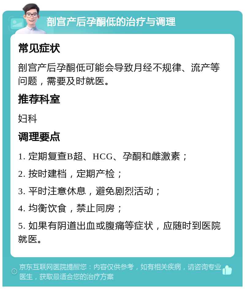 剖宫产后孕酮低的治疗与调理 常见症状 剖宫产后孕酮低可能会导致月经不规律、流产等问题，需要及时就医。 推荐科室 妇科 调理要点 1. 定期复查B超、HCG、孕酮和雌激素； 2. 按时建档，定期产检； 3. 平时注意休息，避免剧烈活动； 4. 均衡饮食，禁止同房； 5. 如果有阴道出血或腹痛等症状，应随时到医院就医。