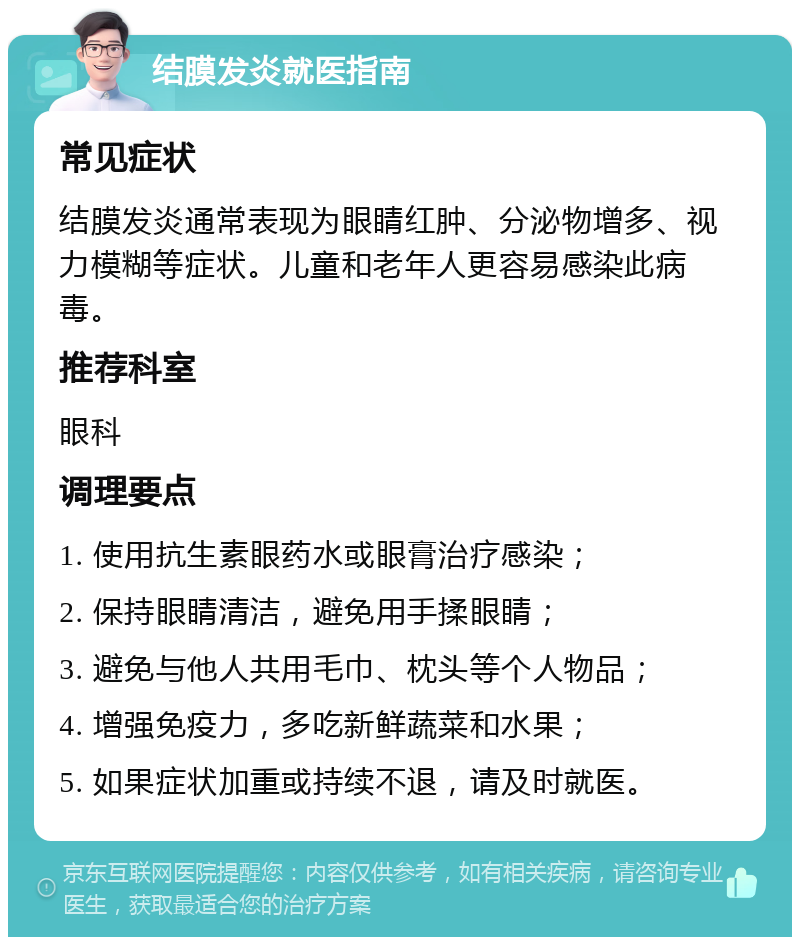 结膜发炎就医指南 常见症状 结膜发炎通常表现为眼睛红肿、分泌物增多、视力模糊等症状。儿童和老年人更容易感染此病毒。 推荐科室 眼科 调理要点 1. 使用抗生素眼药水或眼膏治疗感染； 2. 保持眼睛清洁，避免用手揉眼睛； 3. 避免与他人共用毛巾、枕头等个人物品； 4. 增强免疫力，多吃新鲜蔬菜和水果； 5. 如果症状加重或持续不退，请及时就医。