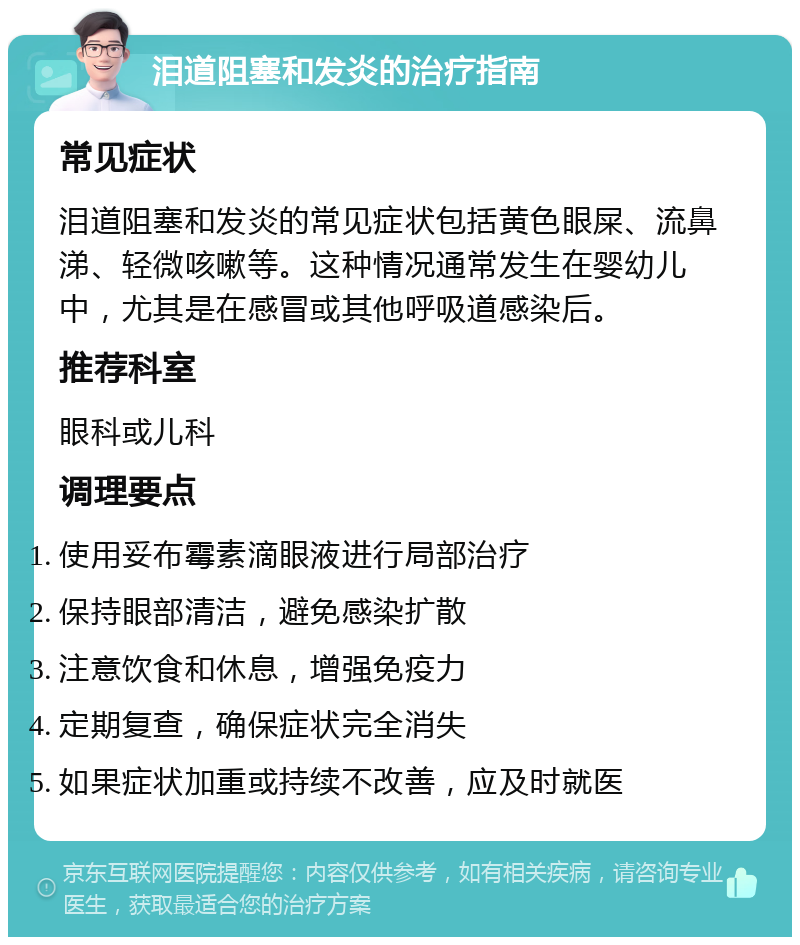 泪道阻塞和发炎的治疗指南 常见症状 泪道阻塞和发炎的常见症状包括黄色眼屎、流鼻涕、轻微咳嗽等。这种情况通常发生在婴幼儿中，尤其是在感冒或其他呼吸道感染后。 推荐科室 眼科或儿科 调理要点 使用妥布霉素滴眼液进行局部治疗 保持眼部清洁，避免感染扩散 注意饮食和休息，增强免疫力 定期复查，确保症状完全消失 如果症状加重或持续不改善，应及时就医