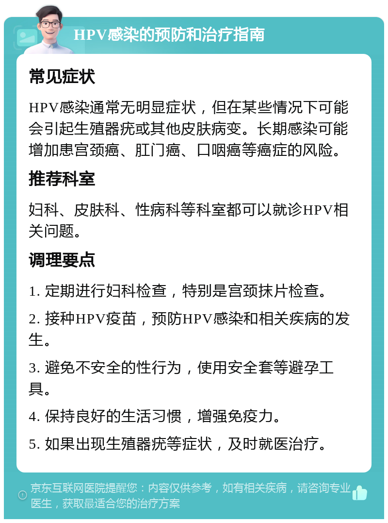 HPV感染的预防和治疗指南 常见症状 HPV感染通常无明显症状，但在某些情况下可能会引起生殖器疣或其他皮肤病变。长期感染可能增加患宫颈癌、肛门癌、口咽癌等癌症的风险。 推荐科室 妇科、皮肤科、性病科等科室都可以就诊HPV相关问题。 调理要点 1. 定期进行妇科检查，特别是宫颈抹片检查。 2. 接种HPV疫苗，预防HPV感染和相关疾病的发生。 3. 避免不安全的性行为，使用安全套等避孕工具。 4. 保持良好的生活习惯，增强免疫力。 5. 如果出现生殖器疣等症状，及时就医治疗。