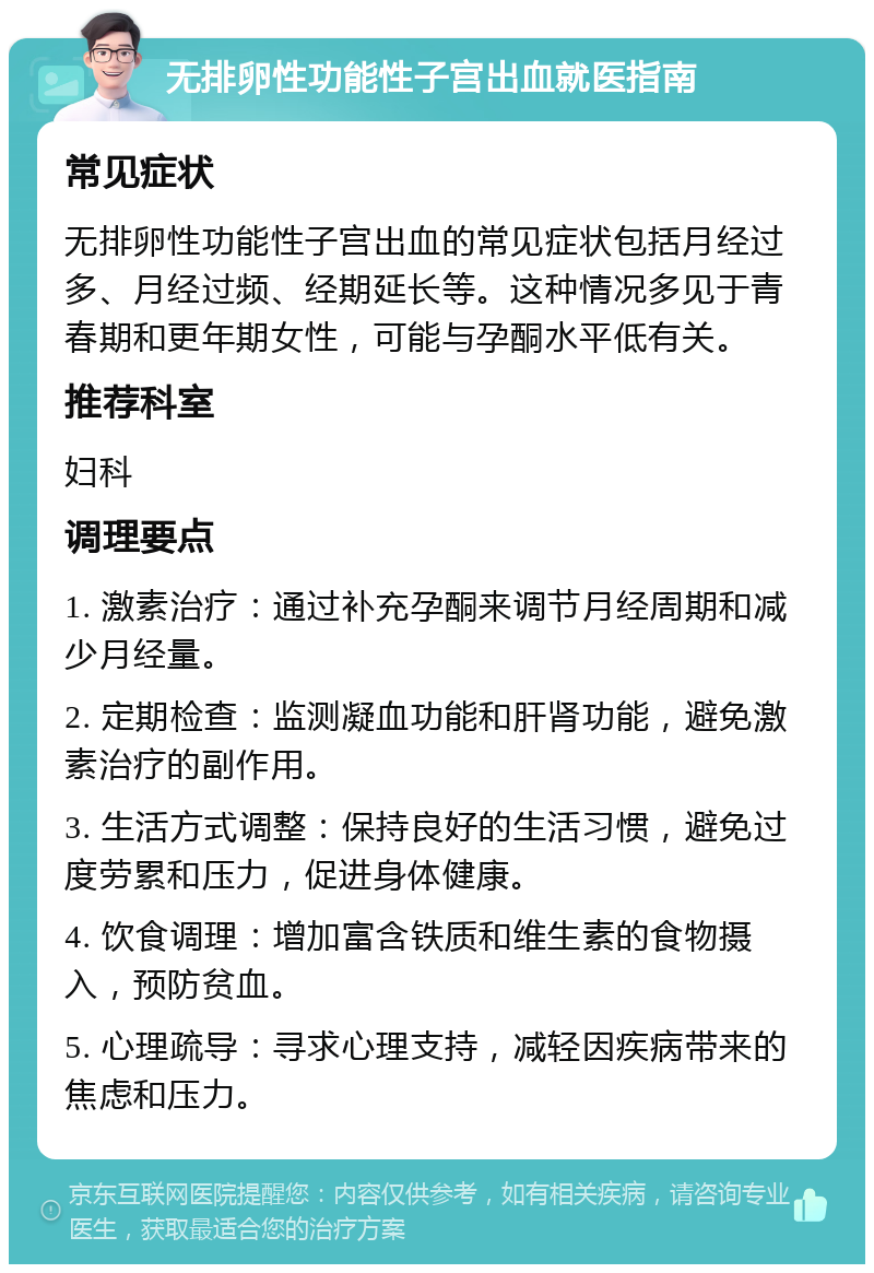 无排卵性功能性子宫出血就医指南 常见症状 无排卵性功能性子宫出血的常见症状包括月经过多、月经过频、经期延长等。这种情况多见于青春期和更年期女性，可能与孕酮水平低有关。 推荐科室 妇科 调理要点 1. 激素治疗：通过补充孕酮来调节月经周期和减少月经量。 2. 定期检查：监测凝血功能和肝肾功能，避免激素治疗的副作用。 3. 生活方式调整：保持良好的生活习惯，避免过度劳累和压力，促进身体健康。 4. 饮食调理：增加富含铁质和维生素的食物摄入，预防贫血。 5. 心理疏导：寻求心理支持，减轻因疾病带来的焦虑和压力。