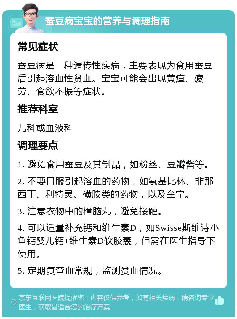 蚕豆病宝宝的营养与调理指南 常见症状 蚕豆病是一种遗传性疾病，主要表现为食用蚕豆后引起溶血性贫血。宝宝可能会出现黄疸、疲劳、食欲不振等症状。 推荐科室 儿科或血液科 调理要点 1. 避免食用蚕豆及其制品，如粉丝、豆瓣酱等。 2. 不要口服引起溶血的药物，如氨基比林、非那西丁、利特灵、磺胺类的药物，以及奎宁。 3. 注意衣物中的樟脑丸，避免接触。 4. 可以适量补充钙和维生素D，如Swisse斯维诗小鱼钙婴儿钙+维生素D软胶囊，但需在医生指导下使用。 5. 定期复查血常规，监测贫血情况。