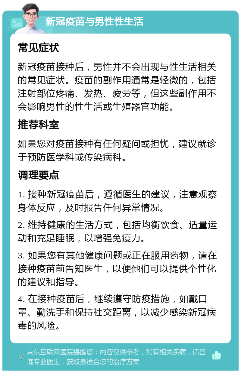 新冠疫苗与男性性生活 常见症状 新冠疫苗接种后，男性并不会出现与性生活相关的常见症状。疫苗的副作用通常是轻微的，包括注射部位疼痛、发热、疲劳等，但这些副作用不会影响男性的性生活或生殖器官功能。 推荐科室 如果您对疫苗接种有任何疑问或担忧，建议就诊于预防医学科或传染病科。 调理要点 1. 接种新冠疫苗后，遵循医生的建议，注意观察身体反应，及时报告任何异常情况。 2. 维持健康的生活方式，包括均衡饮食、适量运动和充足睡眠，以增强免疫力。 3. 如果您有其他健康问题或正在服用药物，请在接种疫苗前告知医生，以便他们可以提供个性化的建议和指导。 4. 在接种疫苗后，继续遵守防疫措施，如戴口罩、勤洗手和保持社交距离，以减少感染新冠病毒的风险。