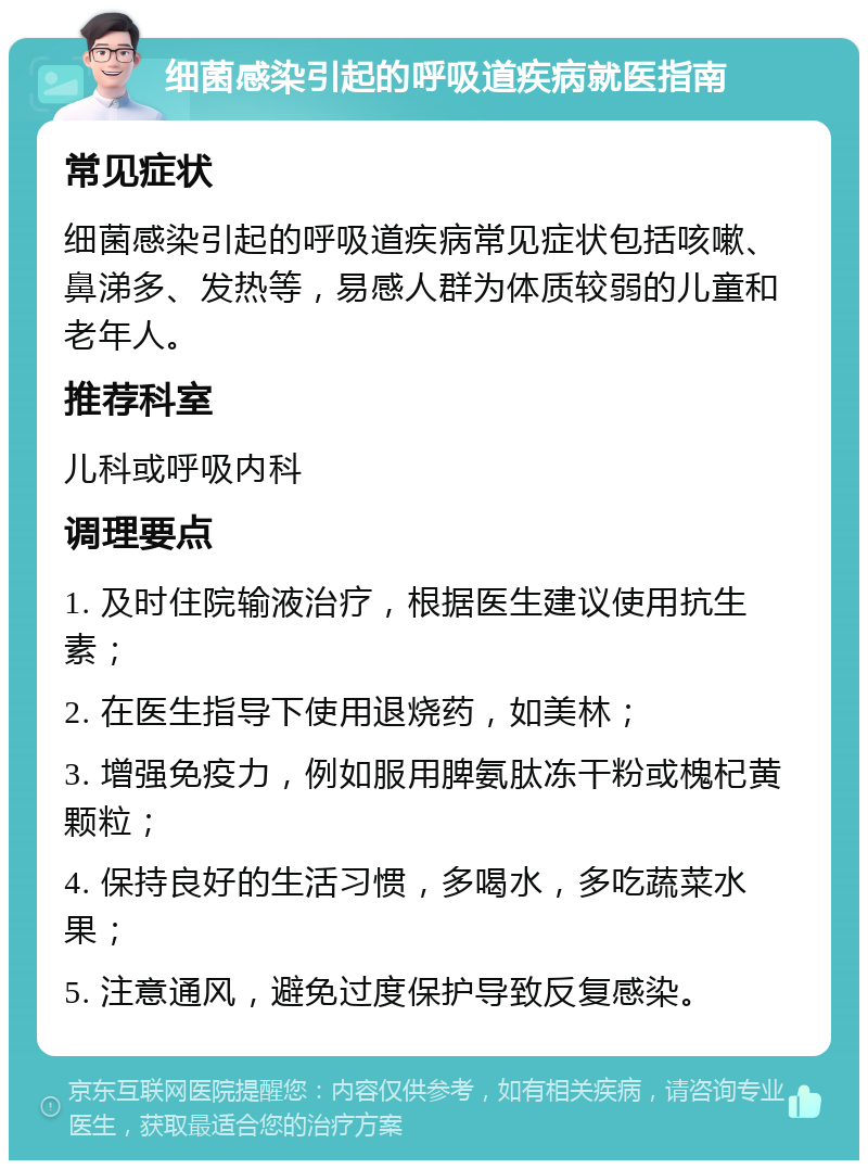 细菌感染引起的呼吸道疾病就医指南 常见症状 细菌感染引起的呼吸道疾病常见症状包括咳嗽、鼻涕多、发热等，易感人群为体质较弱的儿童和老年人。 推荐科室 儿科或呼吸内科 调理要点 1. 及时住院输液治疗，根据医生建议使用抗生素； 2. 在医生指导下使用退烧药，如美林； 3. 增强免疫力，例如服用脾氨肽冻干粉或槐杞黄颗粒； 4. 保持良好的生活习惯，多喝水，多吃蔬菜水果； 5. 注意通风，避免过度保护导致反复感染。