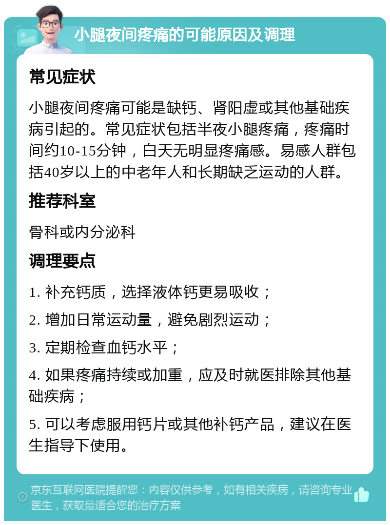 小腿夜间疼痛的可能原因及调理 常见症状 小腿夜间疼痛可能是缺钙、肾阳虚或其他基础疾病引起的。常见症状包括半夜小腿疼痛，疼痛时间约10-15分钟，白天无明显疼痛感。易感人群包括40岁以上的中老年人和长期缺乏运动的人群。 推荐科室 骨科或内分泌科 调理要点 1. 补充钙质，选择液体钙更易吸收； 2. 增加日常运动量，避免剧烈运动； 3. 定期检查血钙水平； 4. 如果疼痛持续或加重，应及时就医排除其他基础疾病； 5. 可以考虑服用钙片或其他补钙产品，建议在医生指导下使用。