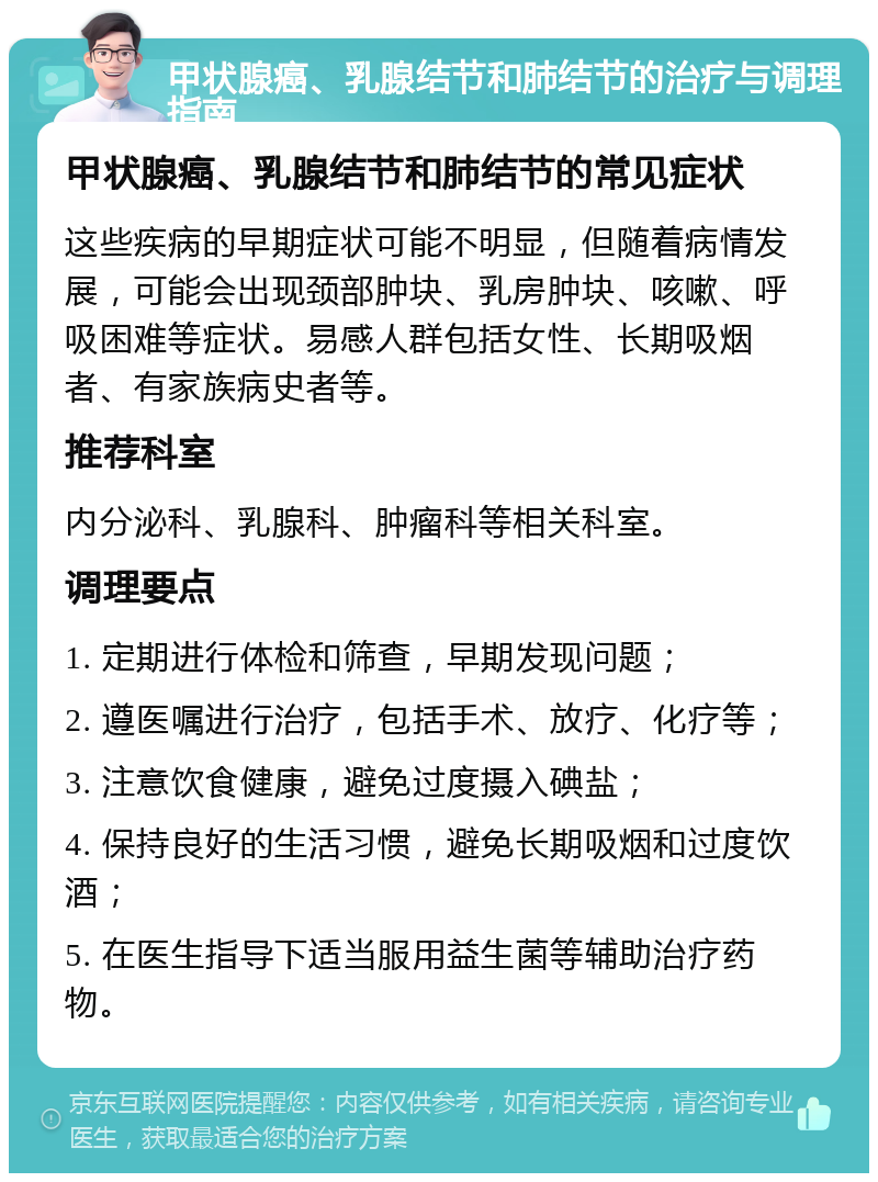 甲状腺癌、乳腺结节和肺结节的治疗与调理指南 甲状腺癌、乳腺结节和肺结节的常见症状 这些疾病的早期症状可能不明显，但随着病情发展，可能会出现颈部肿块、乳房肿块、咳嗽、呼吸困难等症状。易感人群包括女性、长期吸烟者、有家族病史者等。 推荐科室 内分泌科、乳腺科、肿瘤科等相关科室。 调理要点 1. 定期进行体检和筛查，早期发现问题； 2. 遵医嘱进行治疗，包括手术、放疗、化疗等； 3. 注意饮食健康，避免过度摄入碘盐； 4. 保持良好的生活习惯，避免长期吸烟和过度饮酒； 5. 在医生指导下适当服用益生菌等辅助治疗药物。