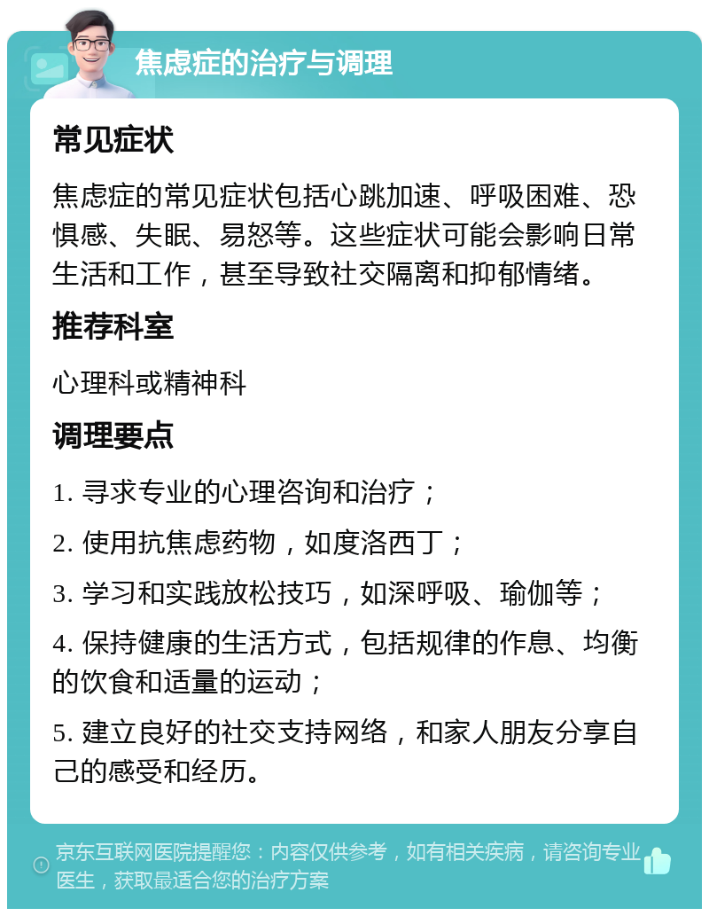 焦虑症的治疗与调理 常见症状 焦虑症的常见症状包括心跳加速、呼吸困难、恐惧感、失眠、易怒等。这些症状可能会影响日常生活和工作，甚至导致社交隔离和抑郁情绪。 推荐科室 心理科或精神科 调理要点 1. 寻求专业的心理咨询和治疗； 2. 使用抗焦虑药物，如度洛西丁； 3. 学习和实践放松技巧，如深呼吸、瑜伽等； 4. 保持健康的生活方式，包括规律的作息、均衡的饮食和适量的运动； 5. 建立良好的社交支持网络，和家人朋友分享自己的感受和经历。